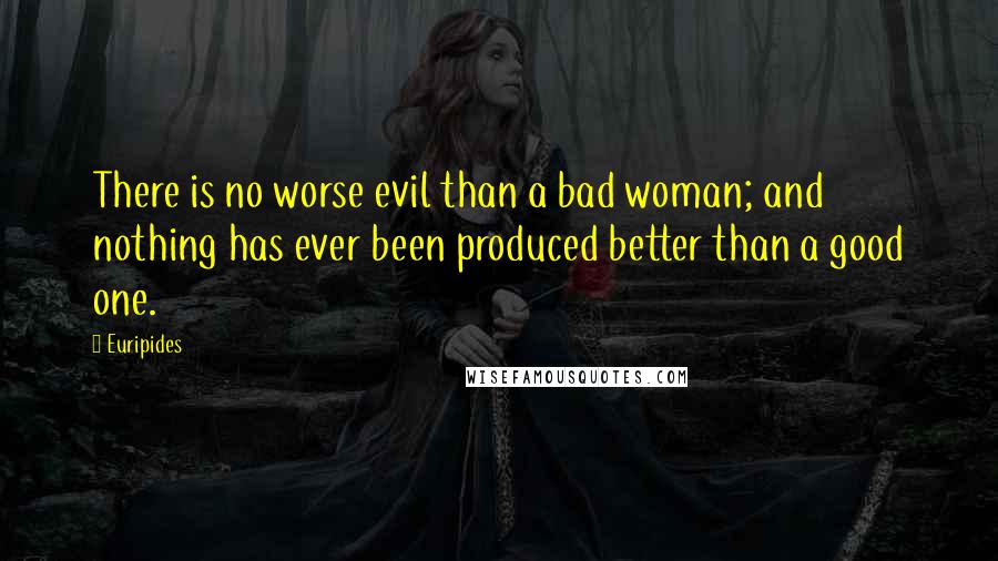 Euripides Quotes: There is no worse evil than a bad woman; and nothing has ever been produced better than a good one.