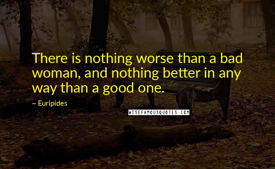 Euripides Quotes: There is nothing worse than a bad woman, and nothing better in any way than a good one.