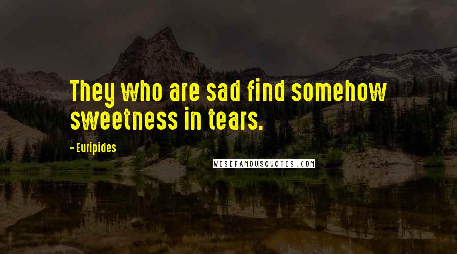 Euripides Quotes: They who are sad find somehow sweetness in tears.