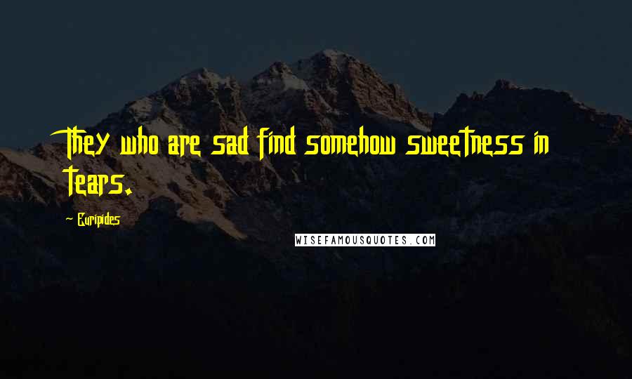 Euripides Quotes: They who are sad find somehow sweetness in tears.