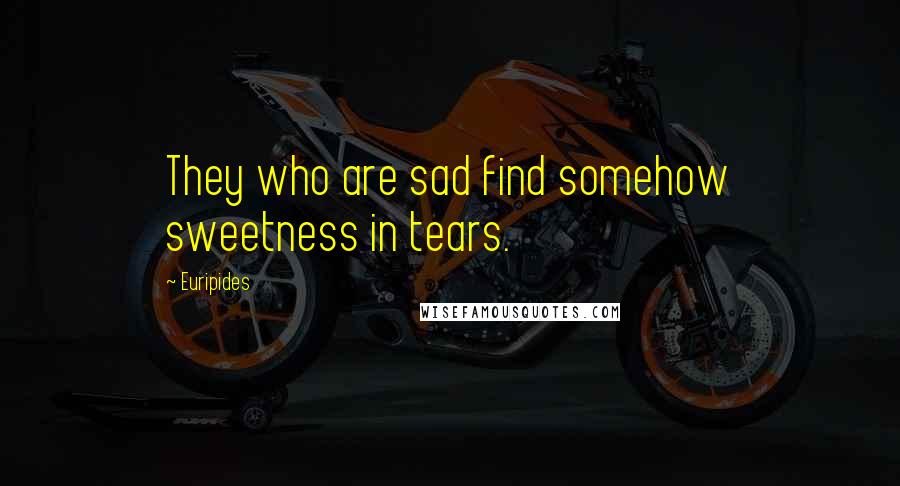 Euripides Quotes: They who are sad find somehow sweetness in tears.