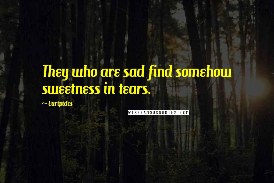 Euripides Quotes: They who are sad find somehow sweetness in tears.