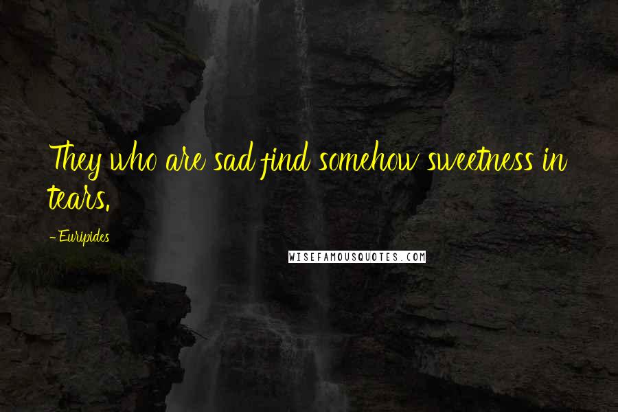 Euripides Quotes: They who are sad find somehow sweetness in tears.