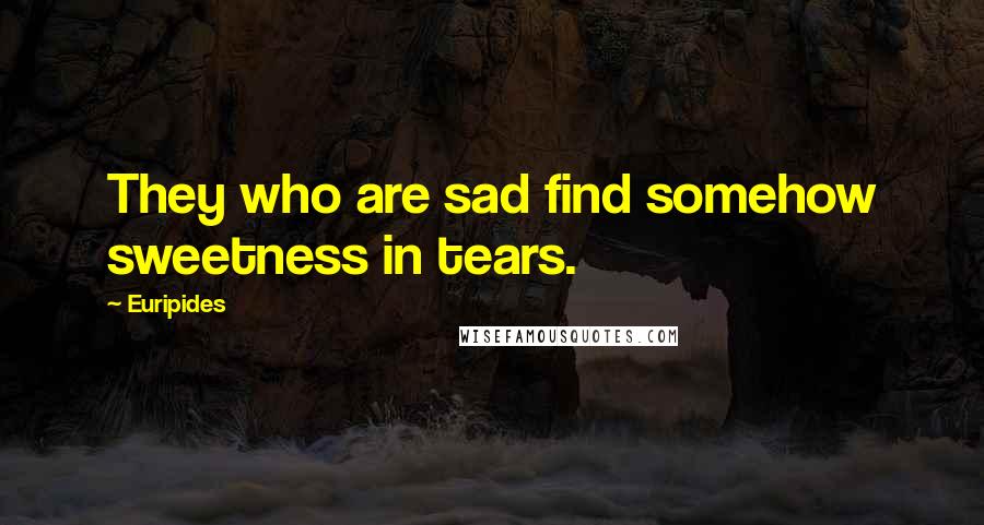 Euripides Quotes: They who are sad find somehow sweetness in tears.