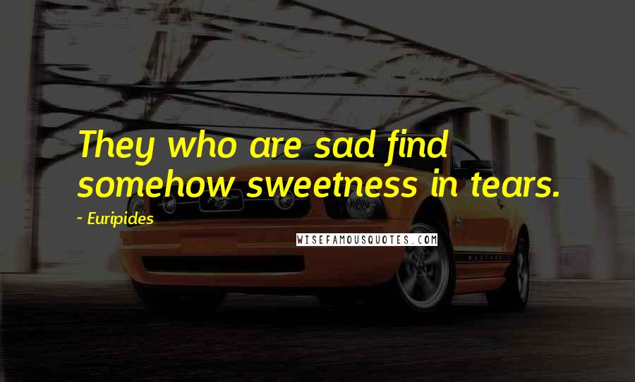 Euripides Quotes: They who are sad find somehow sweetness in tears.