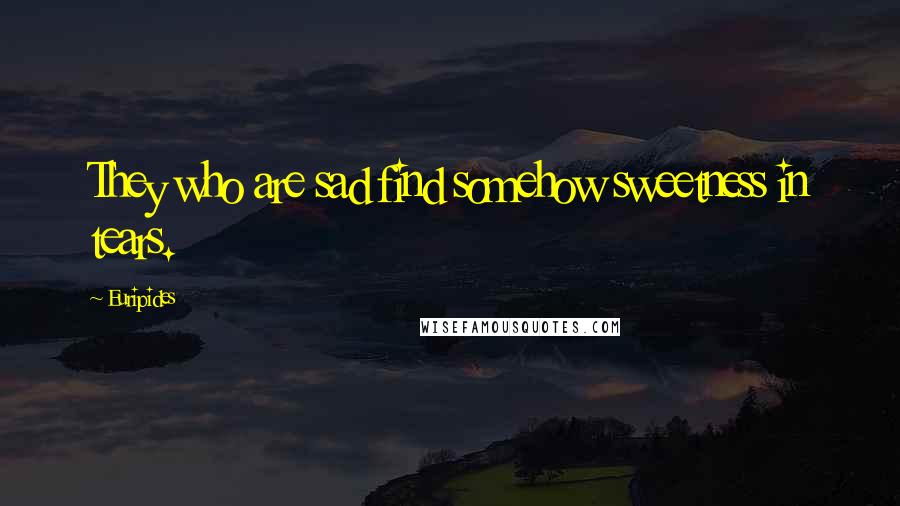 Euripides Quotes: They who are sad find somehow sweetness in tears.