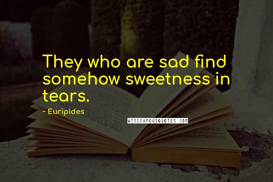 Euripides Quotes: They who are sad find somehow sweetness in tears.