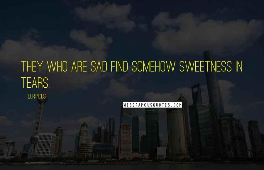 Euripides Quotes: They who are sad find somehow sweetness in tears.