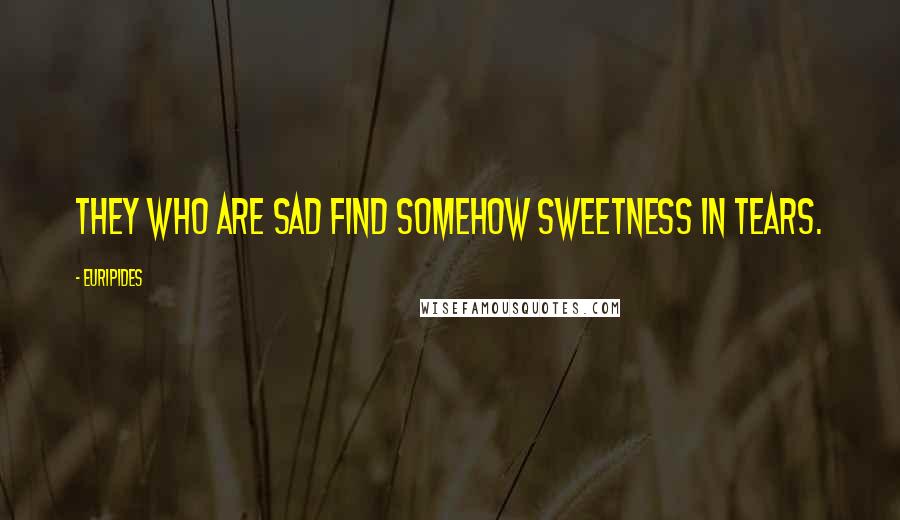 Euripides Quotes: They who are sad find somehow sweetness in tears.