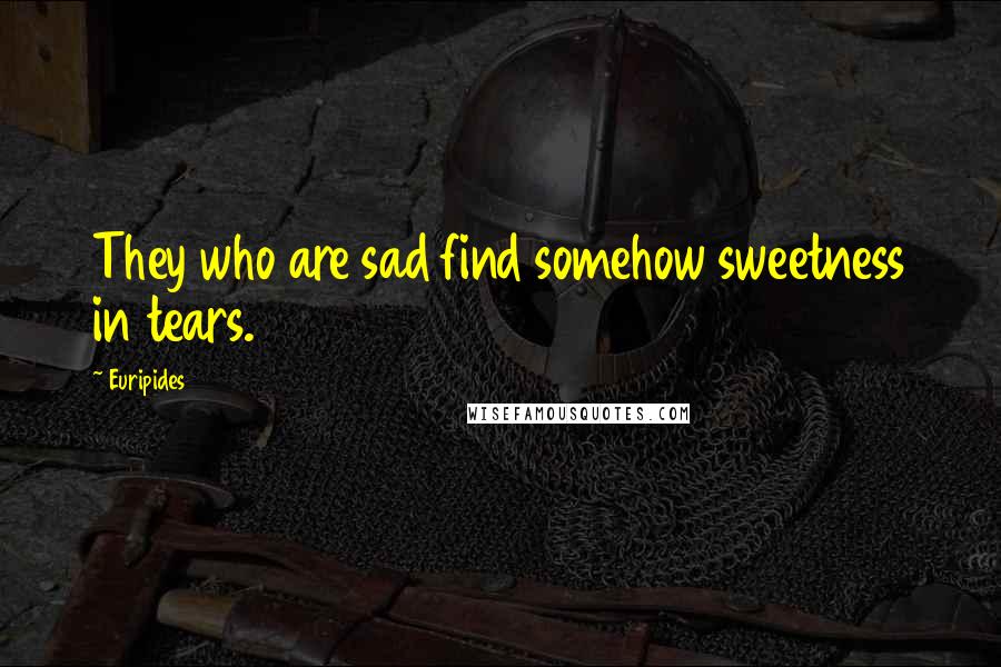 Euripides Quotes: They who are sad find somehow sweetness in tears.