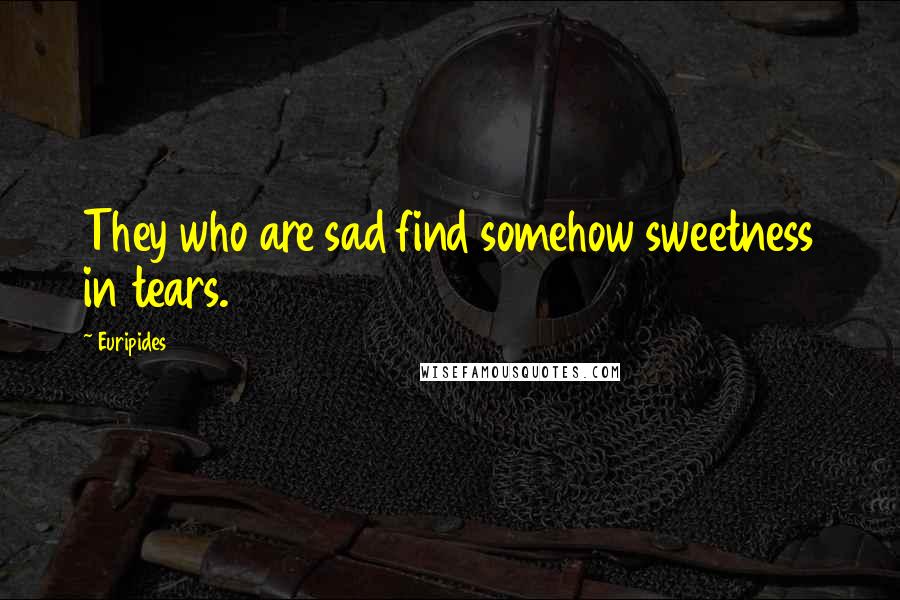 Euripides Quotes: They who are sad find somehow sweetness in tears.