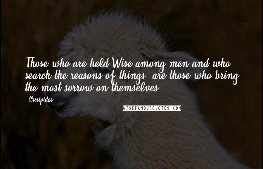 Euripides Quotes: Those who are held Wise among men and who search the reasons of things, are those who bring the most sorrow on themselves.