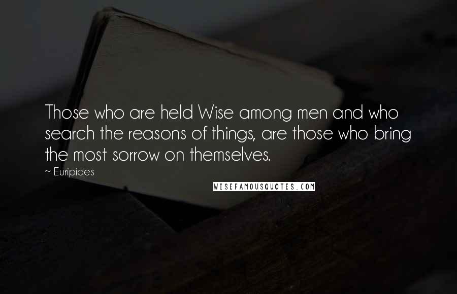 Euripides Quotes: Those who are held Wise among men and who search the reasons of things, are those who bring the most sorrow on themselves.