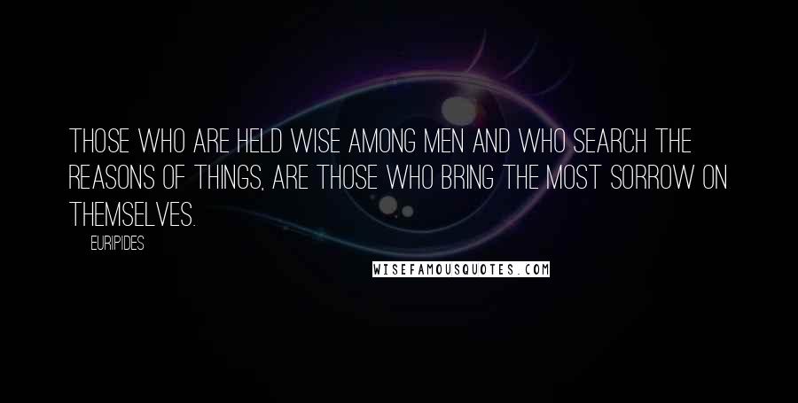 Euripides Quotes: Those who are held Wise among men and who search the reasons of things, are those who bring the most sorrow on themselves.