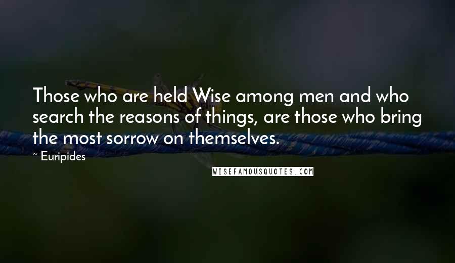 Euripides Quotes: Those who are held Wise among men and who search the reasons of things, are those who bring the most sorrow on themselves.