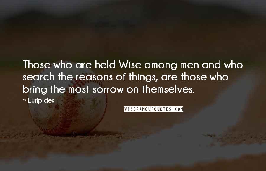 Euripides Quotes: Those who are held Wise among men and who search the reasons of things, are those who bring the most sorrow on themselves.