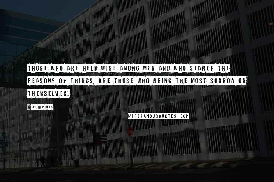 Euripides Quotes: Those who are held Wise among men and who search the reasons of things, are those who bring the most sorrow on themselves.