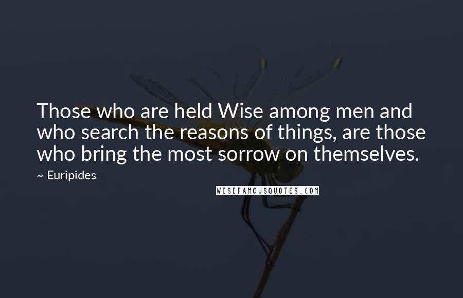 Euripides Quotes: Those who are held Wise among men and who search the reasons of things, are those who bring the most sorrow on themselves.