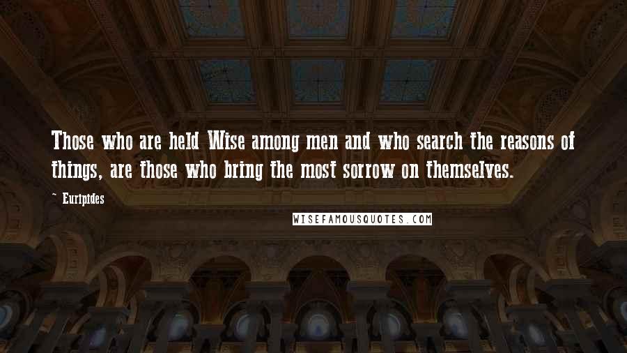 Euripides Quotes: Those who are held Wise among men and who search the reasons of things, are those who bring the most sorrow on themselves.