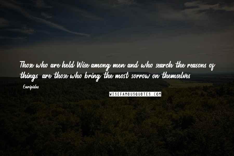 Euripides Quotes: Those who are held Wise among men and who search the reasons of things, are those who bring the most sorrow on themselves.