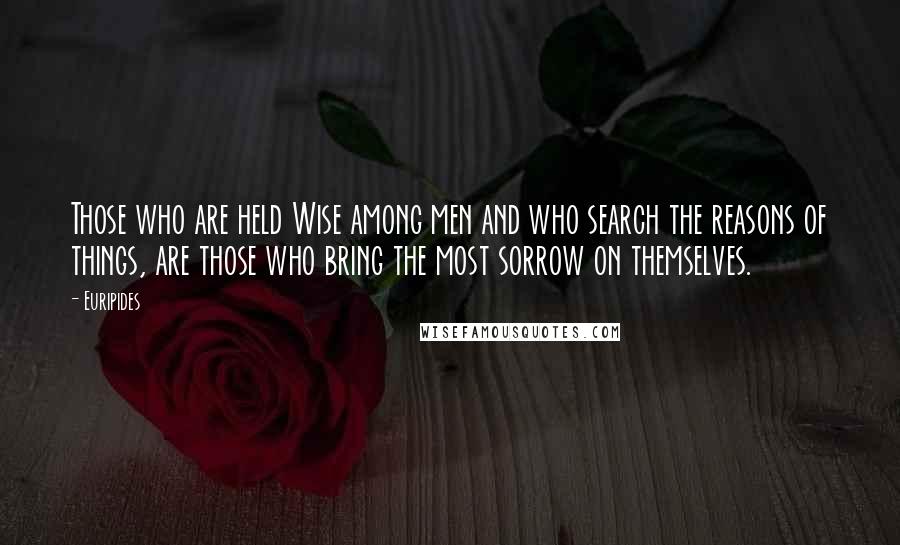 Euripides Quotes: Those who are held Wise among men and who search the reasons of things, are those who bring the most sorrow on themselves.