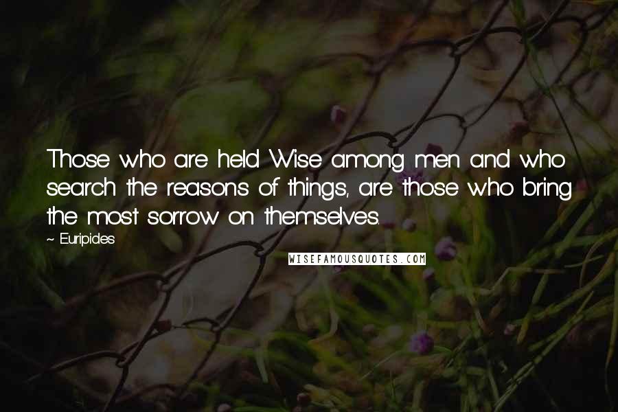 Euripides Quotes: Those who are held Wise among men and who search the reasons of things, are those who bring the most sorrow on themselves.