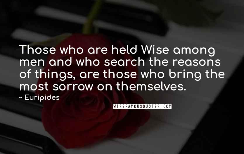 Euripides Quotes: Those who are held Wise among men and who search the reasons of things, are those who bring the most sorrow on themselves.