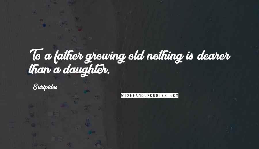 Euripides Quotes: To a father growing old nothing is dearer than a daughter.