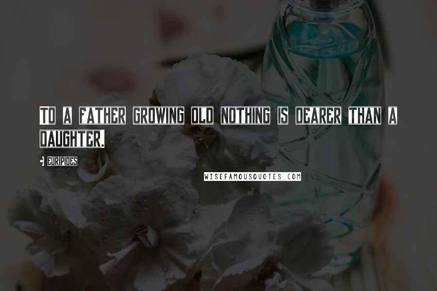 Euripides Quotes: To a father growing old nothing is dearer than a daughter.