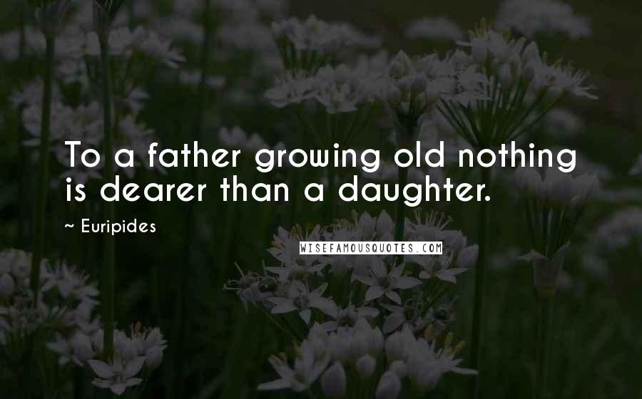 Euripides Quotes: To a father growing old nothing is dearer than a daughter.