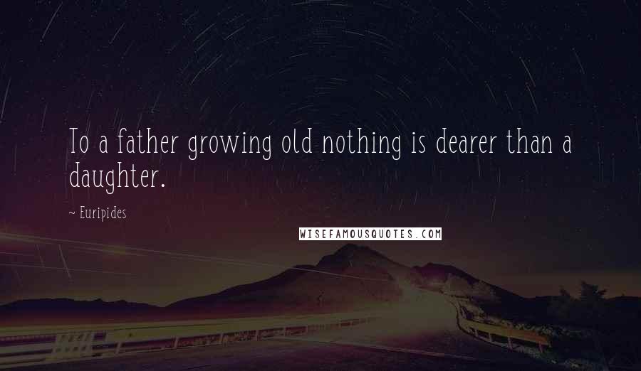 Euripides Quotes: To a father growing old nothing is dearer than a daughter.