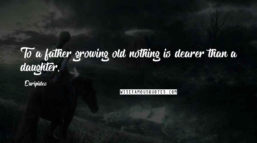 Euripides Quotes: To a father growing old nothing is dearer than a daughter.