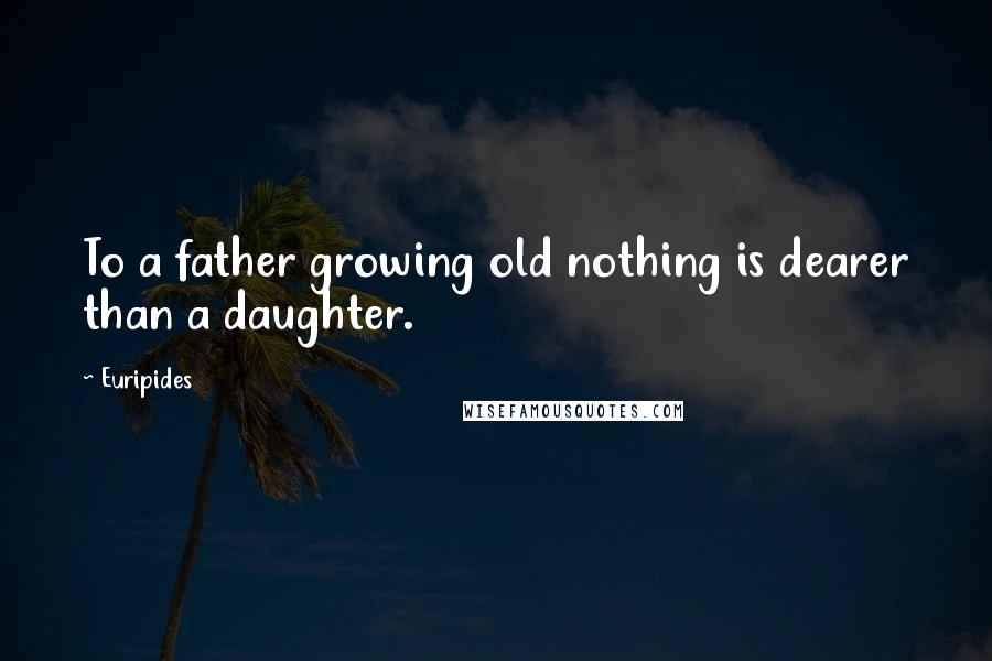 Euripides Quotes: To a father growing old nothing is dearer than a daughter.