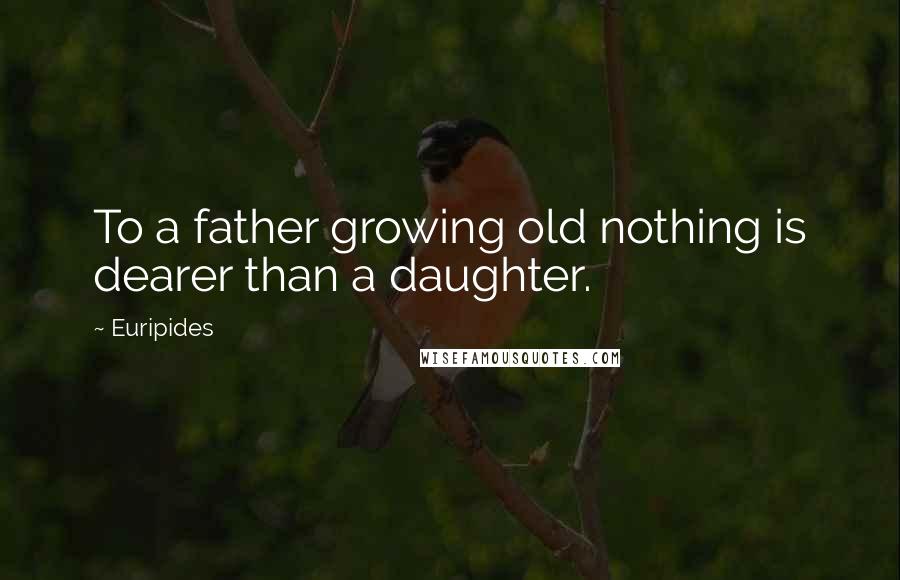 Euripides Quotes: To a father growing old nothing is dearer than a daughter.