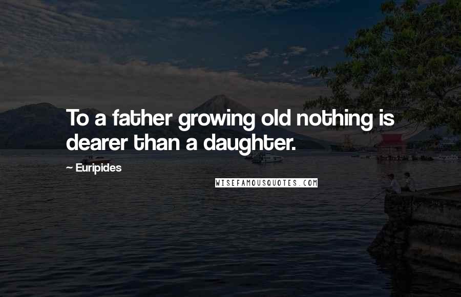 Euripides Quotes: To a father growing old nothing is dearer than a daughter.