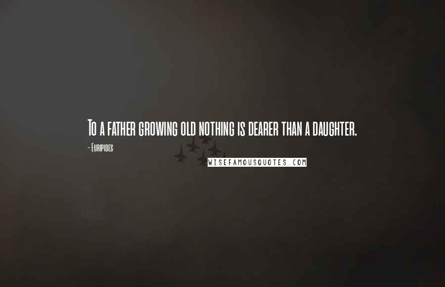 Euripides Quotes: To a father growing old nothing is dearer than a daughter.