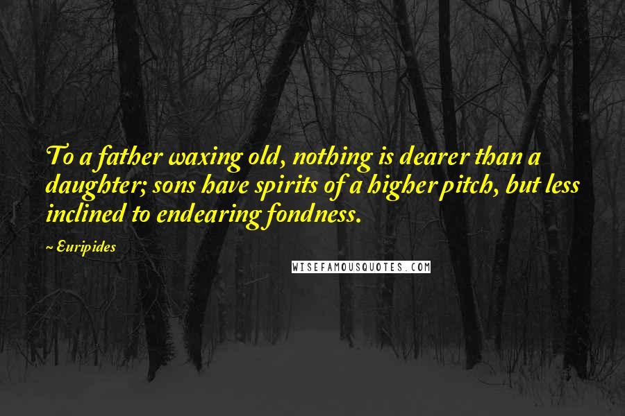 Euripides Quotes: To a father waxing old, nothing is dearer than a daughter; sons have spirits of a higher pitch, but less inclined to endearing fondness.