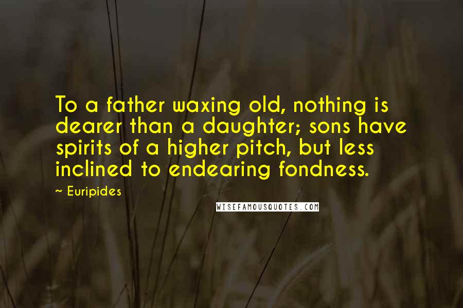 Euripides Quotes: To a father waxing old, nothing is dearer than a daughter; sons have spirits of a higher pitch, but less inclined to endearing fondness.