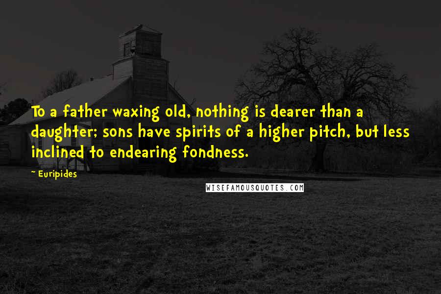 Euripides Quotes: To a father waxing old, nothing is dearer than a daughter; sons have spirits of a higher pitch, but less inclined to endearing fondness.