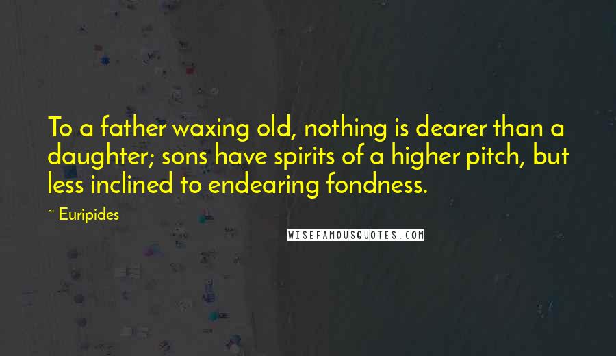 Euripides Quotes: To a father waxing old, nothing is dearer than a daughter; sons have spirits of a higher pitch, but less inclined to endearing fondness.