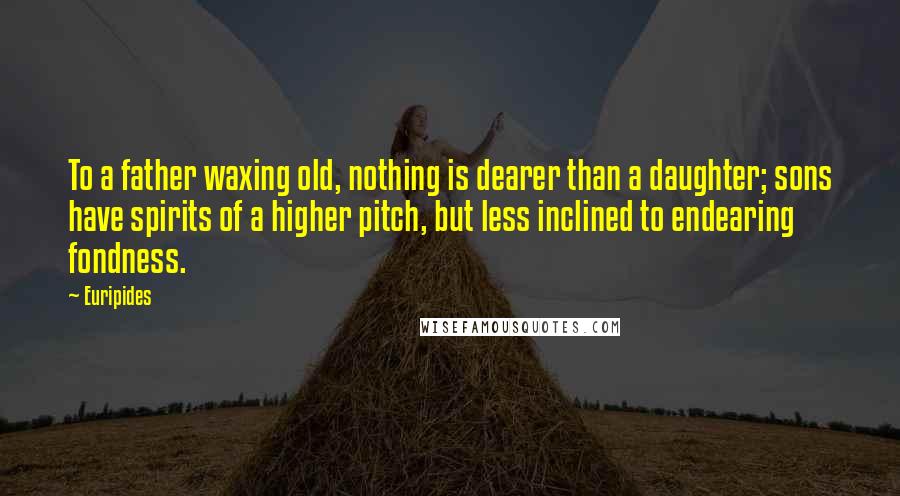 Euripides Quotes: To a father waxing old, nothing is dearer than a daughter; sons have spirits of a higher pitch, but less inclined to endearing fondness.