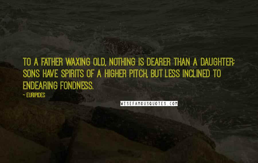 Euripides Quotes: To a father waxing old, nothing is dearer than a daughter; sons have spirits of a higher pitch, but less inclined to endearing fondness.