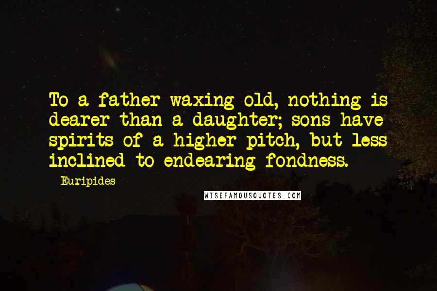 Euripides Quotes: To a father waxing old, nothing is dearer than a daughter; sons have spirits of a higher pitch, but less inclined to endearing fondness.