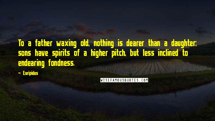 Euripides Quotes: To a father waxing old, nothing is dearer than a daughter; sons have spirits of a higher pitch, but less inclined to endearing fondness.