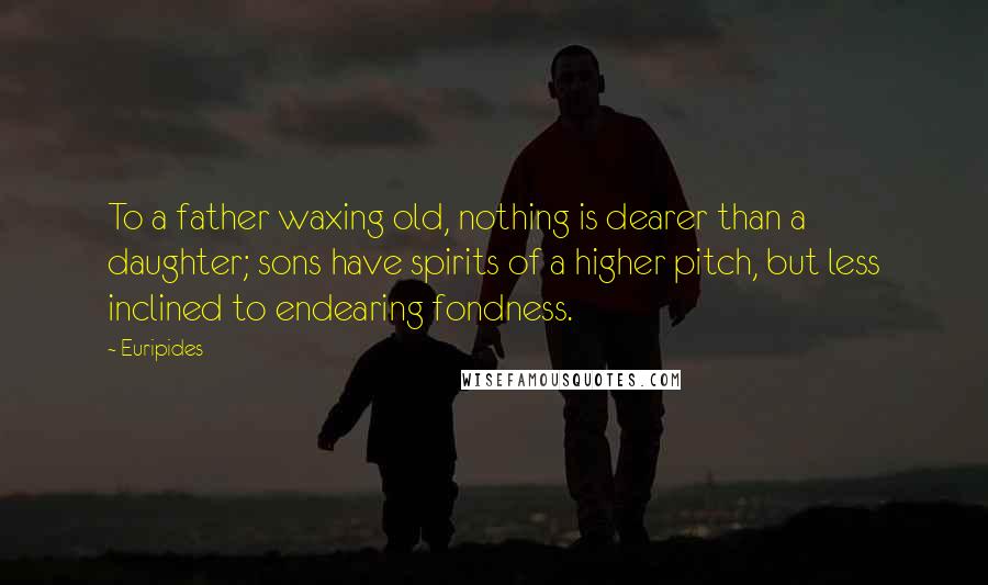 Euripides Quotes: To a father waxing old, nothing is dearer than a daughter; sons have spirits of a higher pitch, but less inclined to endearing fondness.