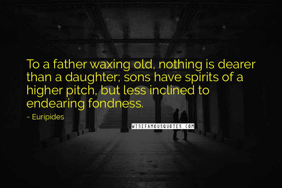 Euripides Quotes: To a father waxing old, nothing is dearer than a daughter; sons have spirits of a higher pitch, but less inclined to endearing fondness.