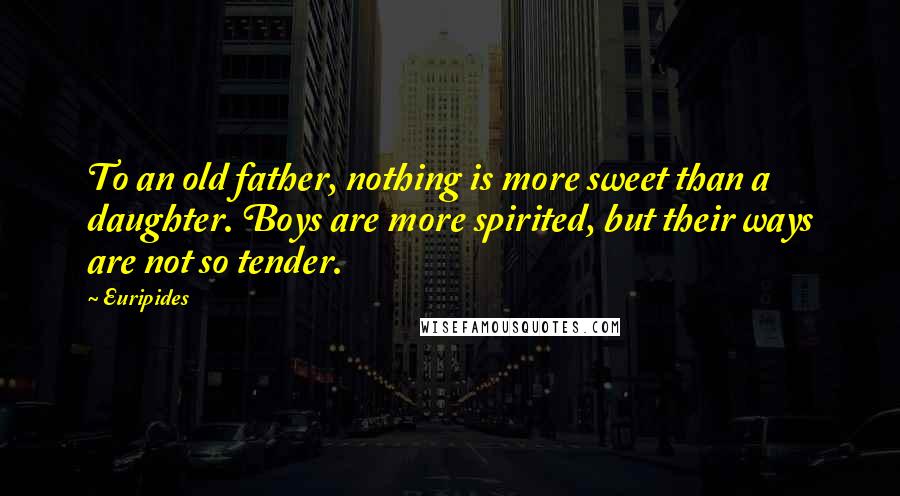 Euripides Quotes: To an old father, nothing is more sweet than a daughter. Boys are more spirited, but their ways are not so tender.