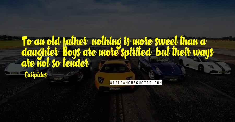 Euripides Quotes: To an old father, nothing is more sweet than a daughter. Boys are more spirited, but their ways are not so tender.