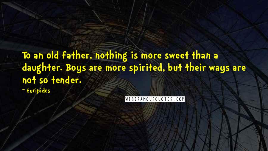 Euripides Quotes: To an old father, nothing is more sweet than a daughter. Boys are more spirited, but their ways are not so tender.