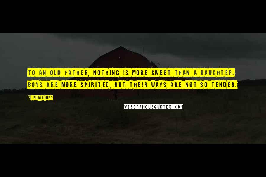 Euripides Quotes: To an old father, nothing is more sweet than a daughter. Boys are more spirited, but their ways are not so tender.